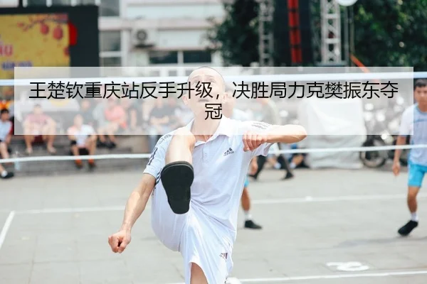 王楚钦重庆站反手升级，决胜局力克樊振东夺冠